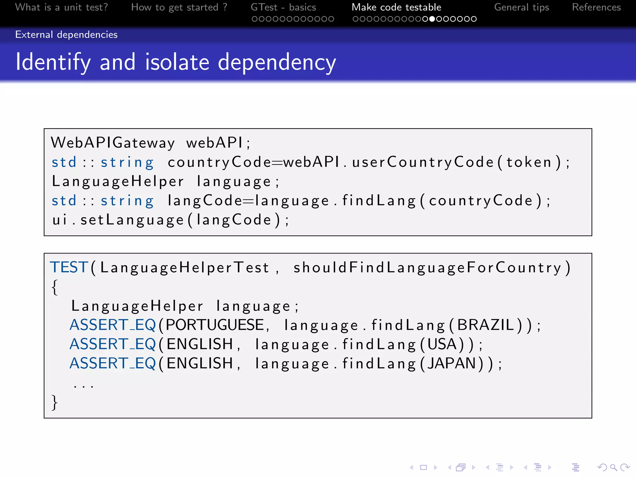What is a unit test? How to get started ? GTest - basics Make code testable General tips References
External dependencies
Identify and isolate dependency
WebAPIGateway webAPI ;
std : : s t r i n g countryCode=webAPI . userCountryCode ( token ) ;
LanguageHelper language ;
std : : s t r i n g langCode=language . findLang ( countryCode ) ;
u i . setLanguage ( langCode ) ;
TEST( LanguageHelperTest , shouldFindLanguageForCountry )
{
LanguageHelper language ;
ASSERT EQ(PORTUGUESE, language . findLang (BRAZIL) ) ;
ASSERT EQ(ENGLISH , language . findLang (USA) ) ;
ASSERT EQ(ENGLISH , language . findLang (JAPAN) ) ;
. . .
}
 