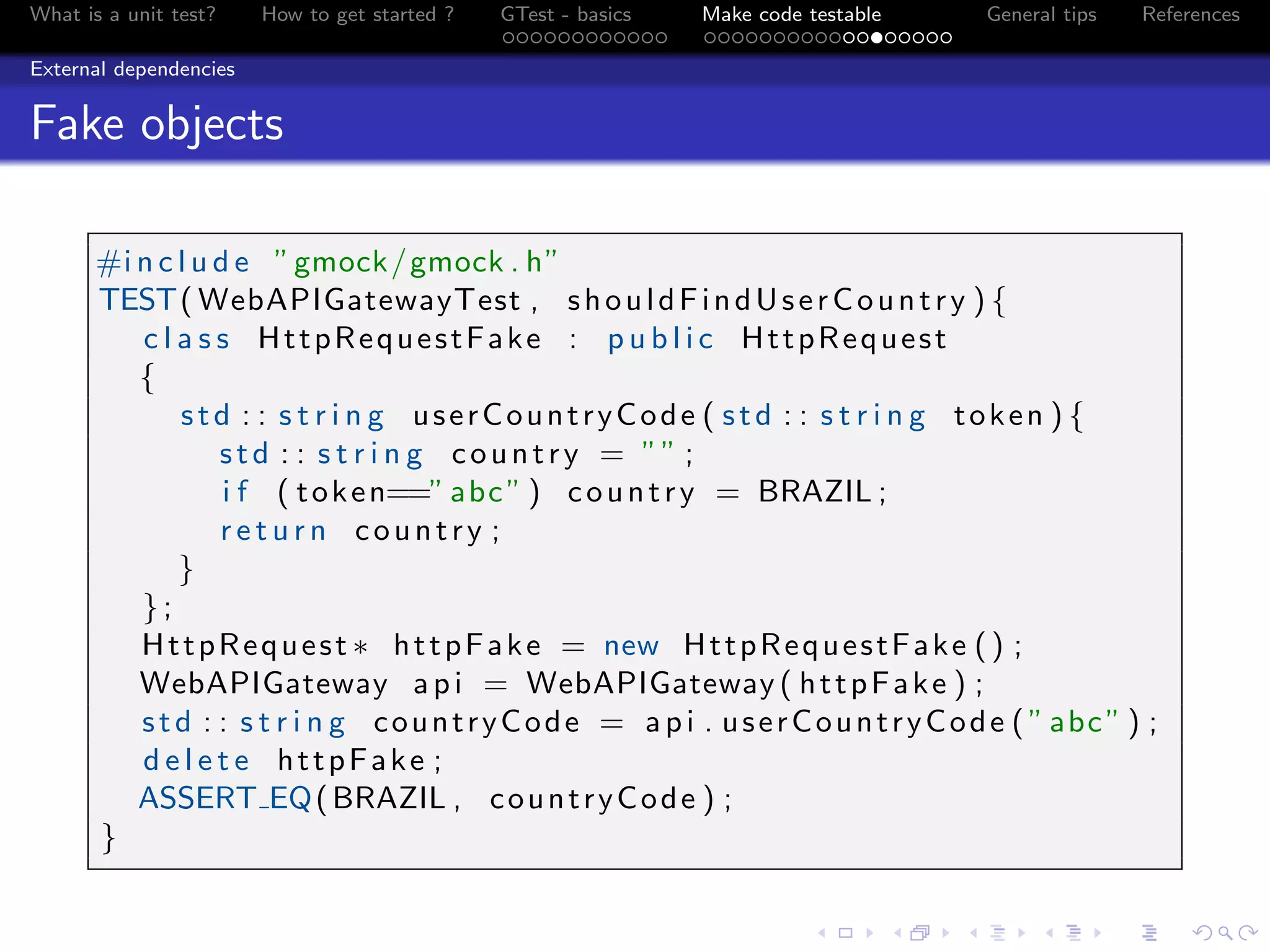 What is a unit test? How to get started ? GTest - basics Make code testable General tips References
External dependencies
Fake objects
#i n c l u d e ”gmock/gmock . h”
TEST( WebAPIGatewayTest , shouldFindUserCountry ) {
c l a s s HttpRequestFake : p u b l i c HttpRequest
{
std : : s t r i n g userCountryCode ( std : : s t r i n g token ) {
std : : s t r i n g country = ”” ;
i f ( token==”abc” ) country = BRAZIL ;
r e t u r n country ;
}
};
HttpRequest ∗ httpFake = new HttpRequestFake () ;
WebAPIGateway api = WebAPIGateway ( httpFake ) ;
std : : s t r i n g countryCode = api . userCountryCode ( ”abc” ) ;
d e l e t e httpFake ;
ASSERT EQ(BRAZIL , countryCode ) ;
}
 