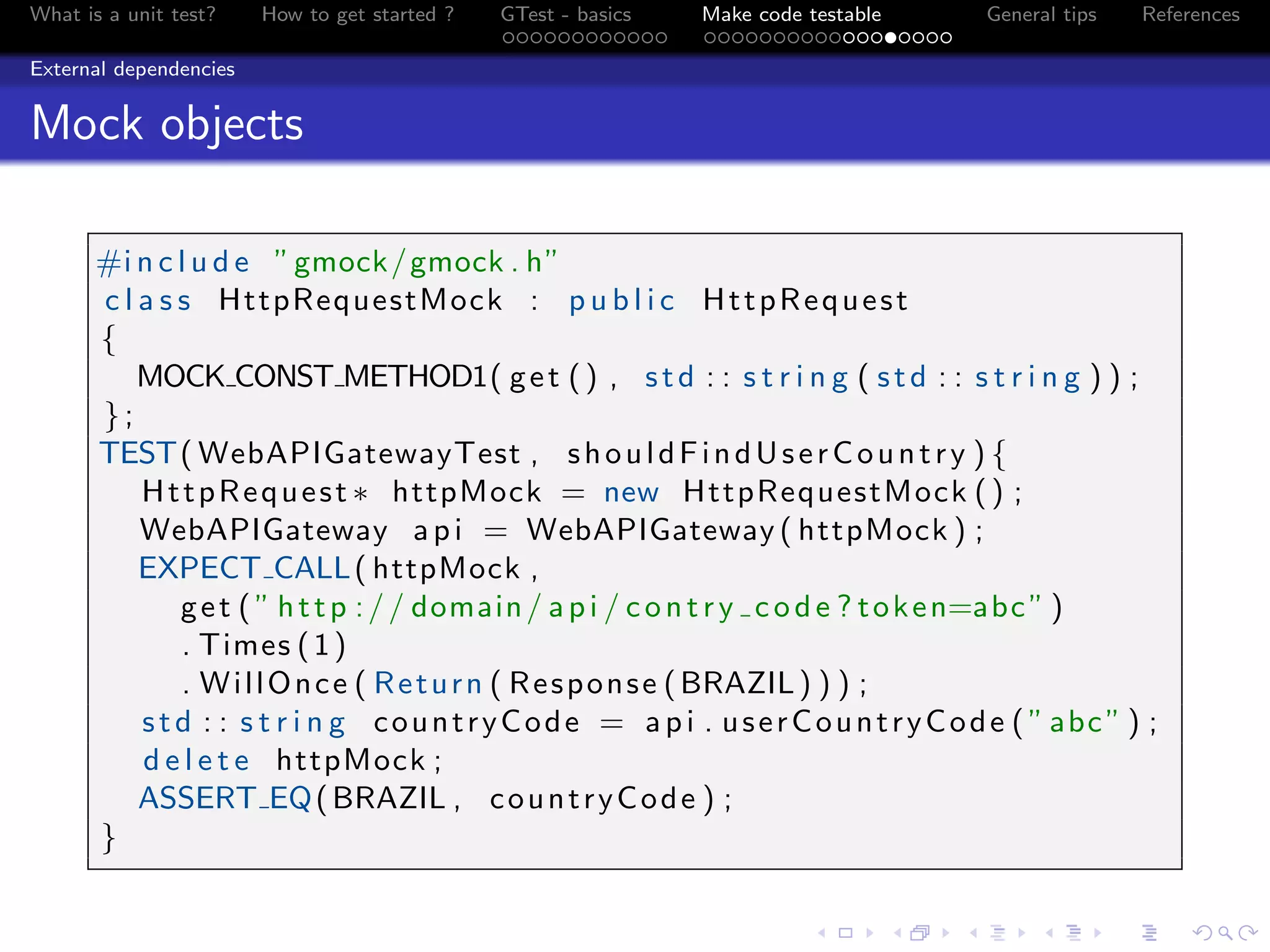 What is a unit test? How to get started ? GTest - basics Make code testable General tips References
External dependencies
Mock objects
#i n c l u d e ”gmock/gmock . h”
c l a s s HttpRequestMock : p u b l i c HttpRequest
{
MOCK CONST METHOD1( get () , std : : s t r i n g ( std : : s t r i n g ) ) ;
};
TEST( WebAPIGatewayTest , shouldFindUserCountry ) {
HttpRequest ∗ httpMock = new HttpRequestMock () ;
WebAPIGateway api = WebAPIGateway ( httpMock ) ;
EXPECT CALL( httpMock ,
get ( ” http :// domain/ api / contry code ? token=abc” )
. Times (1)
. WillOnce ( Return ( Response (BRAZIL) ) ) ;
std : : s t r i n g countryCode = api . userCountryCode ( ”abc” ) ;
d e l e t e httpMock ;
ASSERT EQ(BRAZIL , countryCode ) ;
}
 