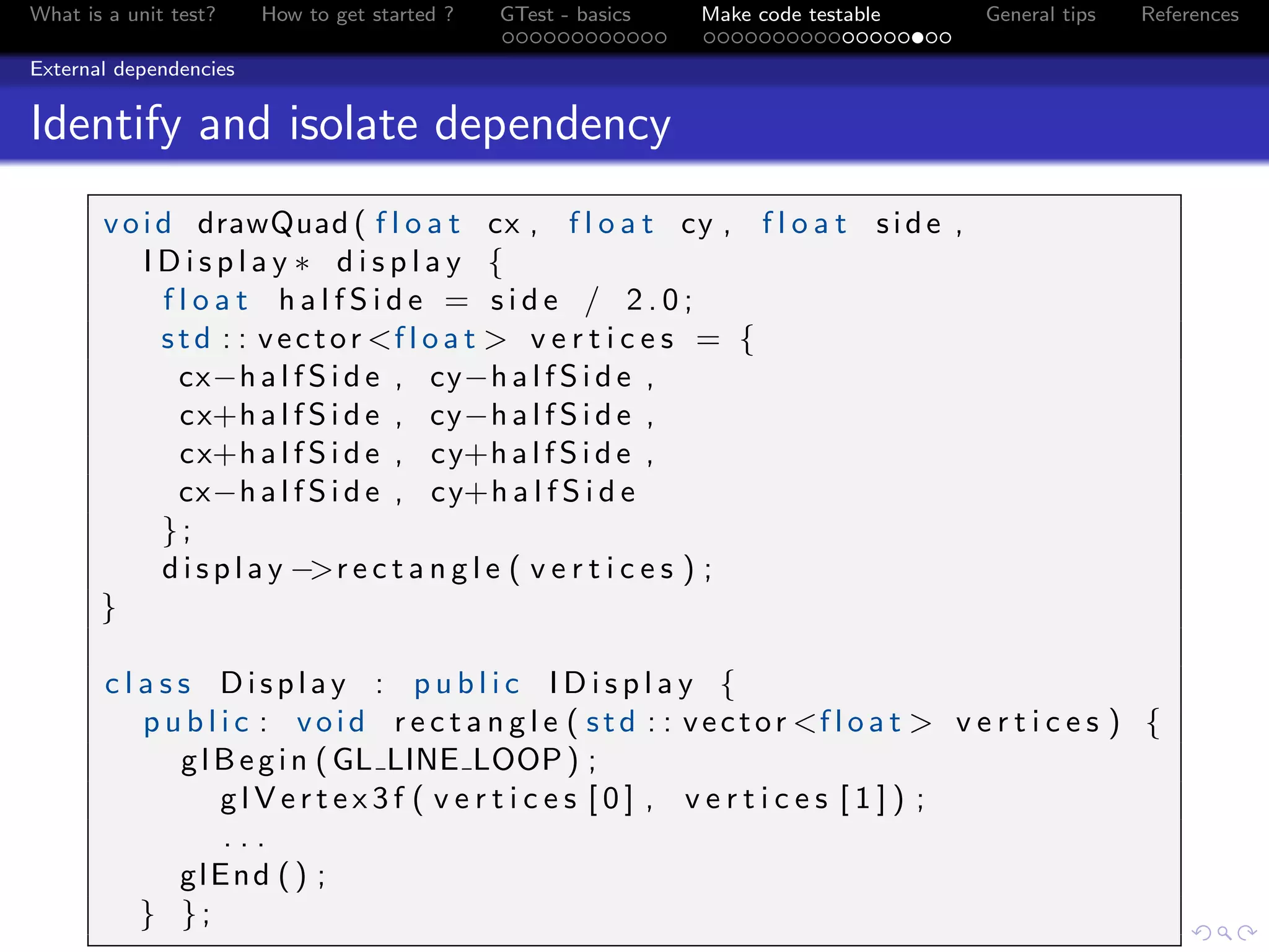 What is a unit test? How to get started ? GTest - basics Make code testable General tips References
External dependencies
Identify and isolate dependency
void drawQuad ( f l o a t cx , f l o a t cy , f l o a t side ,
I D i s p l a y ∗ d i s p l a y {
f l o a t h a l f S i d e = s i d e / 2 . 0 ;
std : : vector <f l o a t > v e r t i c e s = {
cx−h a l f S i d e , cy−h a l f S i d e ,
cx+h a l f S i d e , cy−h a l f S i d e ,
cx+h a l f S i d e , cy+h a l f S i d e ,
cx−h a l f S i d e , cy+h a l f S i d e
};
d i s p l a y −>r e c t a n g l e ( v e r t i c e s ) ;
}
c l a s s Display : p u b l i c I D i s p l a y {
p u b l i c : void r e c t a n g l e ( std : : vector <f l o a t > v e r t i c e s ) {
glBegin (GL LINE LOOP) ;
g l V e r t e x 3 f ( v e r t i c e s [ 0 ] , v e r t i c e s [ 1 ] ) ;
. . .
glEnd () ;
} };
 