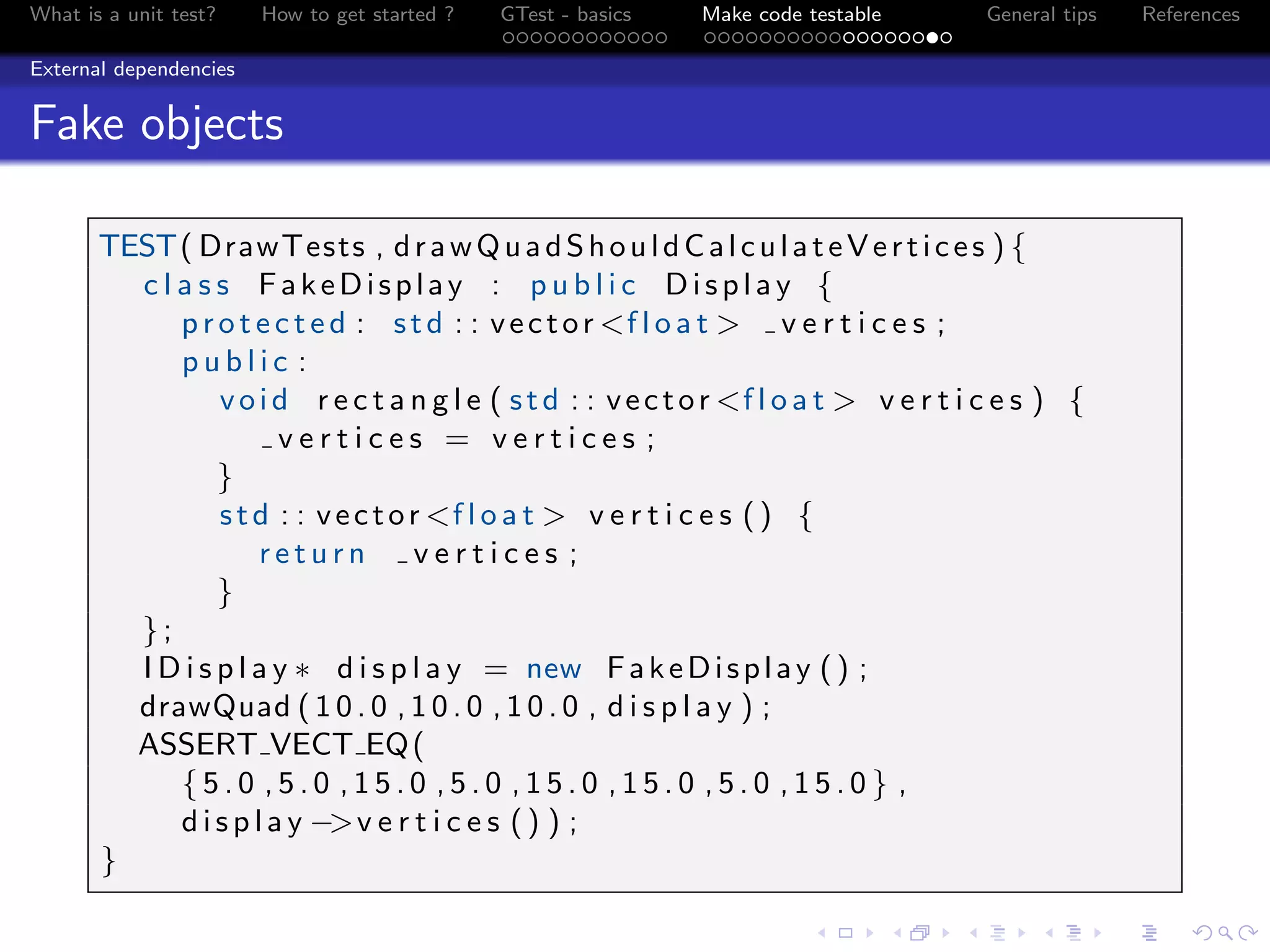 What is a unit test? How to get started ? GTest - basics Make code testable General tips References
External dependencies
Fake objects
TEST( DrawTests , drawQuadShouldCalculateVertices ) {
c l a s s FakeDisplay : p u b l i c Display {
p r o t e c t e d : std : : vector <f l o a t > v e r t i c e s ;
p u b l i c :
void r e c t a n g l e ( std : : vector <f l o a t > v e r t i c e s ) {
v e r t i c e s = v e r t i c e s ;
}
std : : vector <f l o a t > v e r t i c e s () {
r e t u r n v e r t i c e s ;
}
};
I D i s p l a y ∗ d i s p l a y = new FakeDisplay () ;
drawQuad ( 1 0 . 0 , 1 0 . 0 , 1 0 . 0 , d i s p l a y ) ;
ASSERT VECT EQ(
{ 5 . 0 , 5 . 0 , 1 5 . 0 , 5 . 0 , 1 5 . 0 , 1 5 . 0 , 5 . 0 , 1 5 . 0 } ,
d i s p l a y −>v e r t i c e s () ) ;
}
 