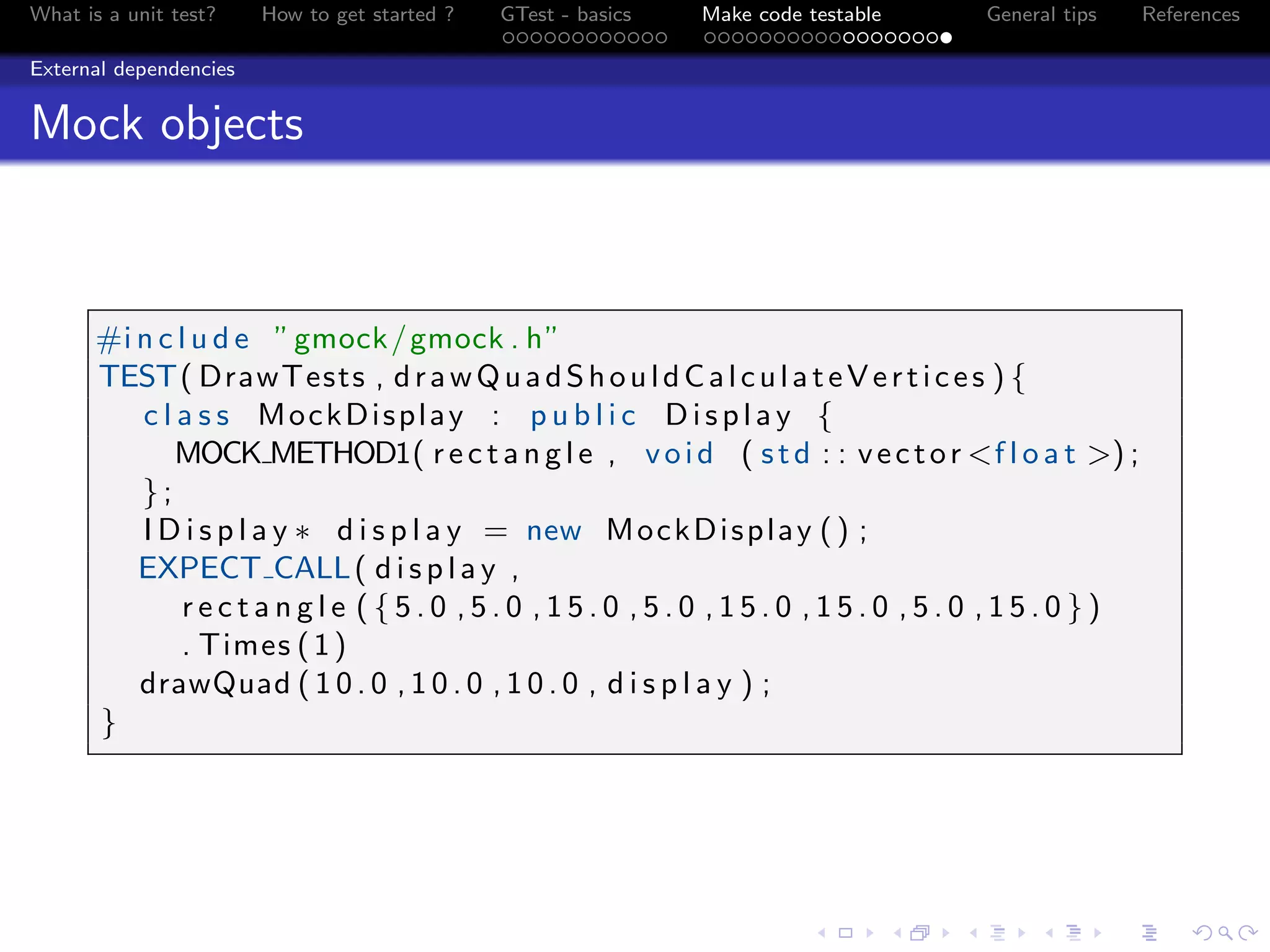 What is a unit test? How to get started ? GTest - basics Make code testable General tips References
External dependencies
Mock objects
#i n c l u d e ”gmock/gmock . h”
TEST( DrawTests , drawQuadShouldCalculateVertices ) {
c l a s s MockDisplay : p u b l i c Display {
MOCK METHOD1( r e c t a n g l e , void ( std : : vector <f l o a t >) ;
};
I D i s p l a y ∗ d i s p l a y = new MockDisplay () ;
EXPECT CALL( d i s p l a y ,
r e c t a n g l e ( { 5 . 0 , 5 . 0 , 1 5 . 0 , 5 . 0 , 1 5 . 0 , 1 5 . 0 , 5 . 0 , 1 5 . 0 } )
. Times (1)
drawQuad ( 1 0 . 0 , 1 0 . 0 , 1 0 . 0 , d i s p l a y ) ;
}
 