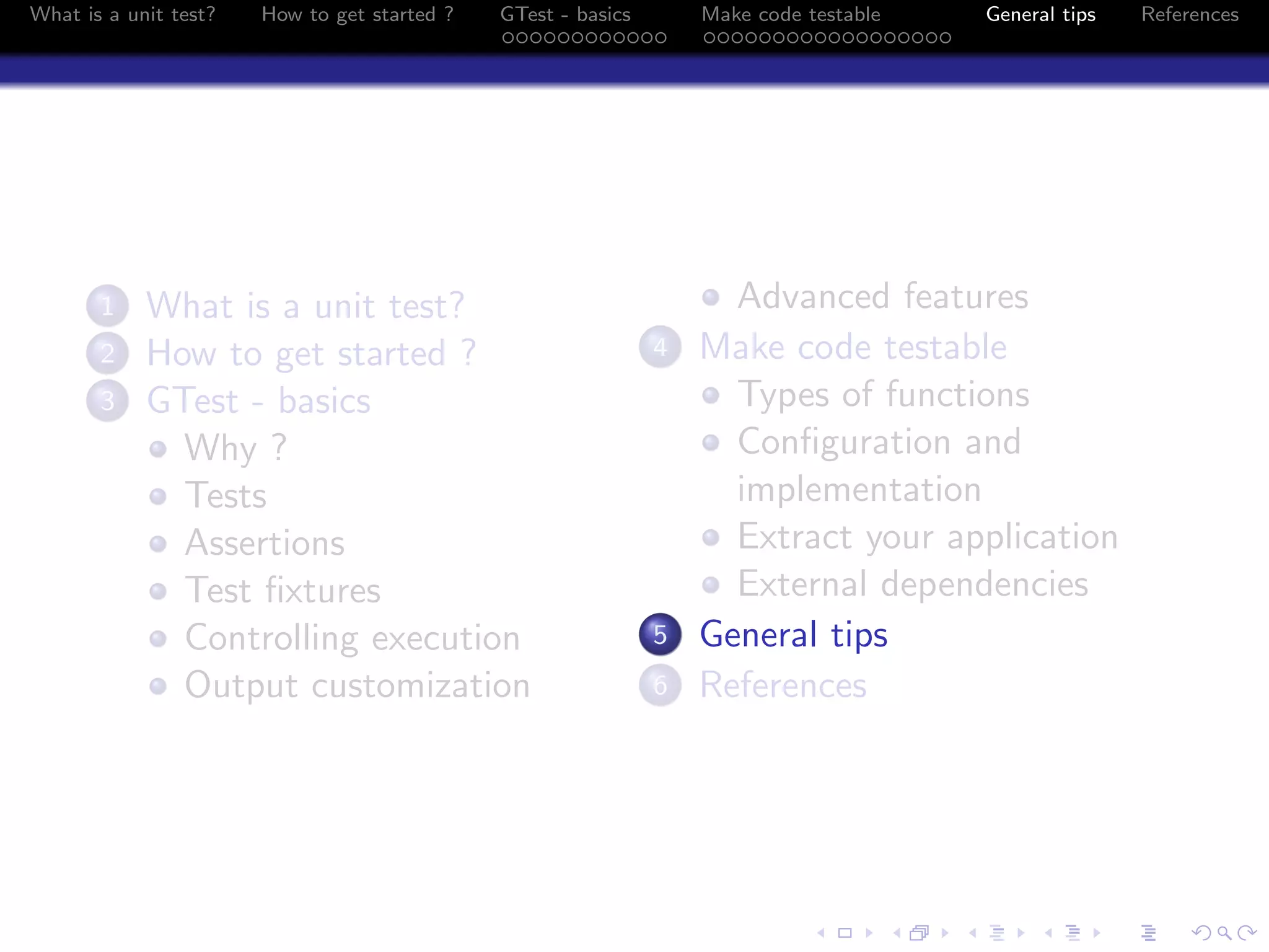 What is a unit test? How to get started ? GTest - basics Make code testable General tips References
1 What is a unit test?
2 How to get started ?
3 GTest - basics
Why ?
Tests
Assertions
Test ﬁxtures
Controlling execution
Output customization
Advanced features
4 Make code testable
Types of functions
Conﬁguration and
implementation
Extract your application
External dependencies
5 General tips
6 References
 