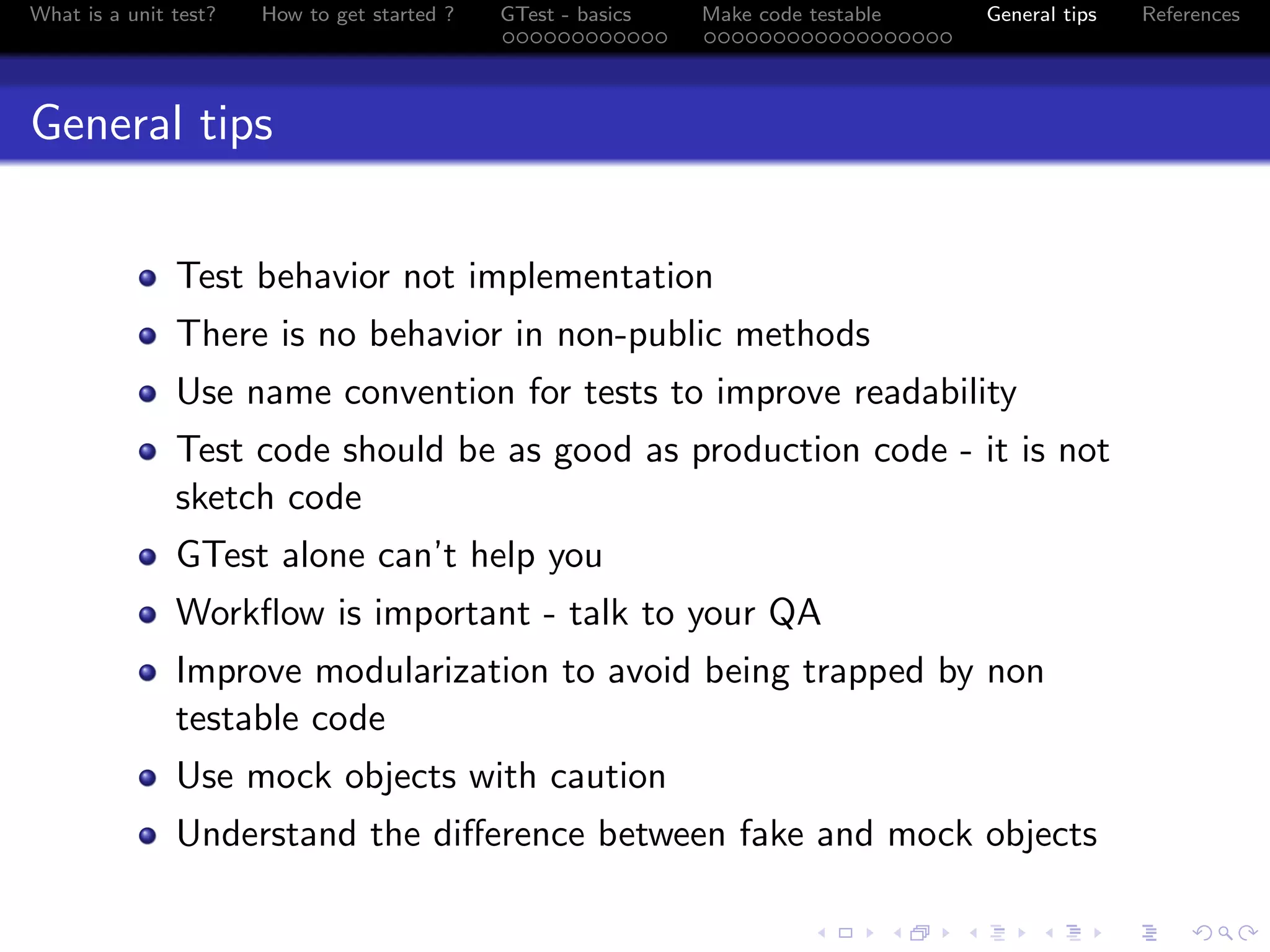 What is a unit test? How to get started ? GTest - basics Make code testable General tips References
General tips
Test behavior not implementation
There is no behavior in non-public methods
Use name convention for tests to improve readability
Test code should be as good as production code - it is not
sketch code
GTest alone can’t help you
Workﬂow is important - talk to your QA
Improve modularization to avoid being trapped by non
testable code
Use mock objects with caution
Understand the diﬀerence between fake and mock objects
 