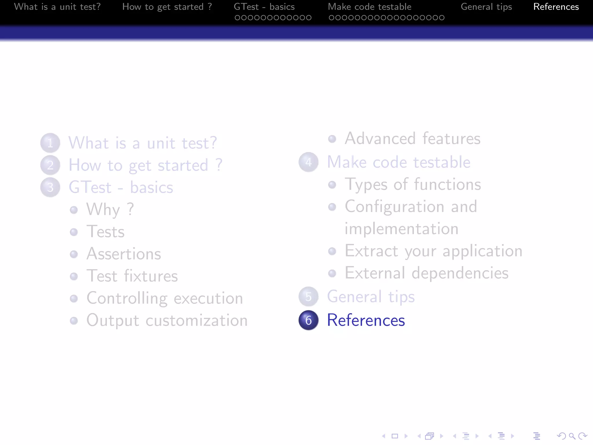 What is a unit test? How to get started ? GTest - basics Make code testable General tips References
1 What is a unit test?
2 How to get started ?
3 GTest - basics
Why ?
Tests
Assertions
Test ﬁxtures
Controlling execution
Output customization
Advanced features
4 Make code testable
Types of functions
Conﬁguration and
implementation
Extract your application
External dependencies
5 General tips
6 References
 