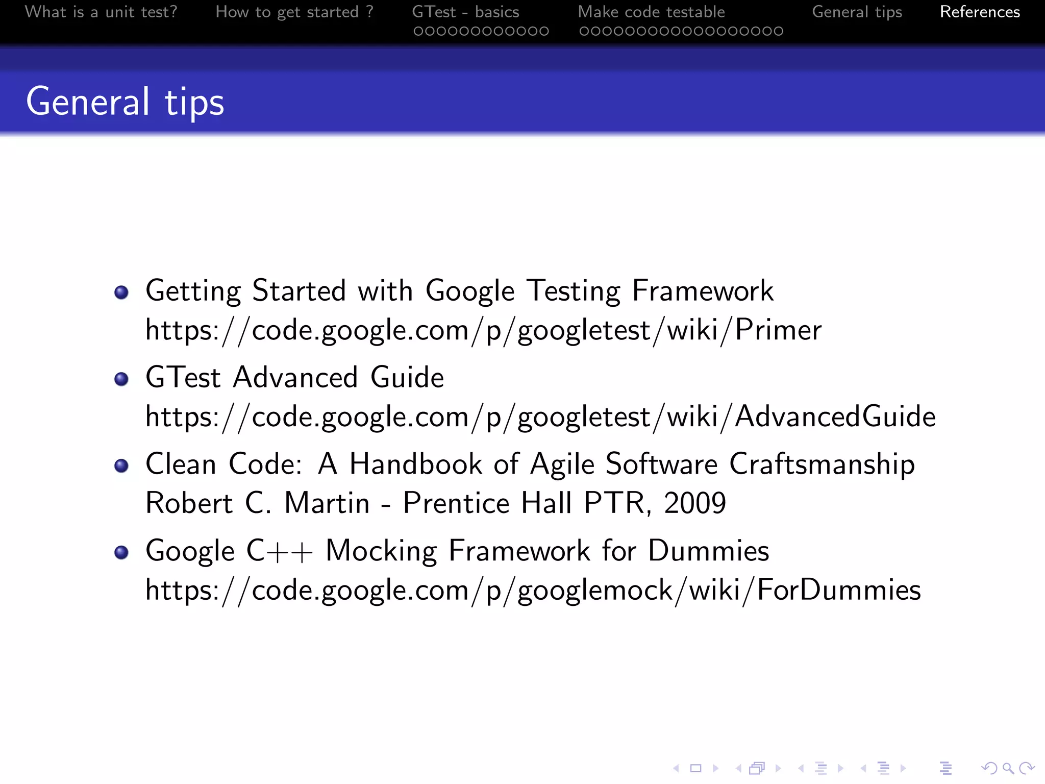 What is a unit test? How to get started ? GTest - basics Make code testable General tips References
General tips
Getting Started with Google Testing Framework
https://code.google.com/p/googletest/wiki/Primer
GTest Advanced Guide
https://code.google.com/p/googletest/wiki/AdvancedGuide
Clean Code: A Handbook of Agile Software Craftsmanship
Robert C. Martin - Prentice Hall PTR, 2009
Google C++ Mocking Framework for Dummies
https://code.google.com/p/googlemock/wiki/ForDummies
 