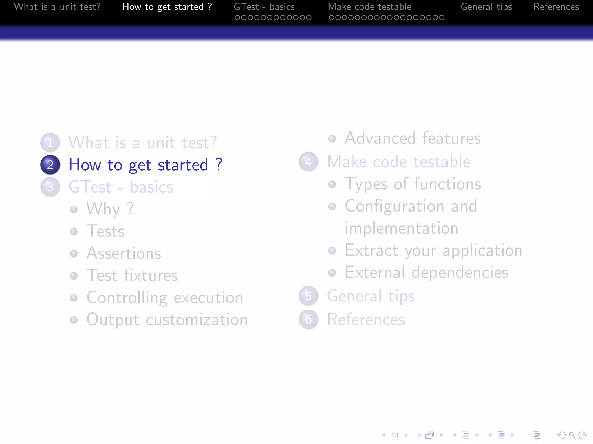 What is a unit test? How to get started ? GTest - basics Make code testable General tips References
1 What is a unit test?
2 How to get started ?
3 GTest - basics
Why ?
Tests
Assertions
Test ﬁxtures
Controlling execution
Output customization
Advanced features
4 Make code testable
Types of functions
Conﬁguration and
implementation
Extract your application
External dependencies
5 General tips
6 References
 