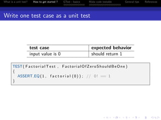 What is a unit test? How to get started ? GTest - basics Make code testable General tips References
Write one test case as a unit test
test case expected behavior
input value is 0 should return 1
TEST( F a c t o r i a l T e s t , FactorialOfZeroShouldBeOne )
{
ASSERT EQ(1 , f a c t o r i a l (0) ) ; // 0! == 1
}
 