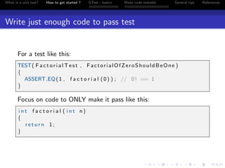 What is a unit test? How to get started ? GTest - basics Make code testable General tips References
Write just enough code to pass test
For a test like this:
TEST( F a c t o r i a l T e s t , FactorialOfZeroShouldBeOne )
{
ASSERT EQ(1 , f a c t o r i a l (0) ) ; // 0! == 1
}
Focus on code to ONLY make it pass like this:
i n t f a c t o r i a l ( i n t n )
{
r e t u r n 1;
}
 
