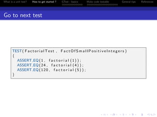 What is a unit test? How to get started ? GTest - basics Make code testable General tips References
Go to next test
TEST( F a c t o r i a l T e s t , F a c t O f S m a l l P o s i t i v e I n t e g e r s )
{
ASSERT EQ(1 , f a c t o r i a l (1) ) ;
ASSERT EQ(24 , f a c t o r i a l (4) ) ;
ASSERT EQ(120 , f a c t o r i a l (5) ) ;
}
 