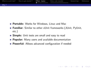 What is a unit test? How to get started ? GTest - basics Make code testable General tips References
Why ?
Portable: Works for Windows, Linux and Mac
Familiar: Similar to other xUnit frameworks (JUnit, PyUnit,
etc.)
Simple: Unit tests are small and easy to read
Popular: Many users and available documentation
Powerful: Allows advanced conﬁguration if needed
 