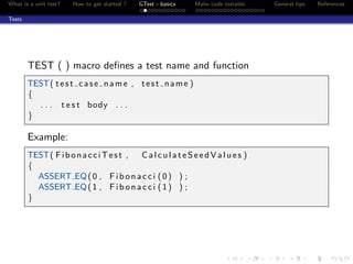 What is a unit test? How to get started ? GTest - basics Make code testable General tips References
Tests
TEST ( ) macro deﬁnes a test name and function
TEST( test case name , test name )
{
. . . t e s t body . . .
}
Example:
TEST( FibonacciTest , CalculateSeedValues )
{
ASSERT EQ(0 , Fibonacci (0) ) ;
ASSERT EQ(1 , Fibonacci (1) ) ;
}
 