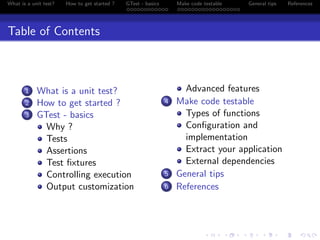 What is a unit test? How to get started ? GTest - basics Make code testable General tips References
Table of Contents
1 What is a unit test?
2 How to get started ?
3 GTest - basics
Why ?
Tests
Assertions
Test ﬁxtures
Controlling execution
Output customization
Advanced features
4 Make code testable
Types of functions
Conﬁguration and
implementation
Extract your application
External dependencies
5 General tips
6 References
 