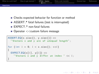What is a unit test? How to get started ? GTest - basics Make code testable General tips References
Assertions
Checks expected behavior for function or method
ASSERT * fatal failures (test is interrupted)
EXPECT * non-fatal failures
Operator <<custom failure message
ASSERT EQ( x . s i z e () , y . s i z e () ) <<
” Vectors x and y are of unequal l ength ” ;
f o r ( i n t i = 0; i < x . s i z e () ; ++i )
{
EXPECT EQ( x [ i ] , y [ i ] ) <<
” Vectors x and y d i f f e r at index ” << i ;
}
 