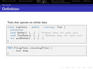 What is a unit test? How to get started ? GTest - basics Make code testable General tips References
Test ﬁxtures
Deﬁnition:
Tests that operate on similar data
c l a s s LogTests : p u b l i c : : t e s t i n g : : Test {
p r o t e c t e d :
void SetUp () { . . . } // Prepare data f o r each t e s t
void TearDown () { . . . } // Release data f o r each t e s t
i n t auxMethod ( . . . ) { . . . }
}
TEST F ( LogTests , c l e a n L o g F i l e s ) {
. . . t e s t body . . .
}
 