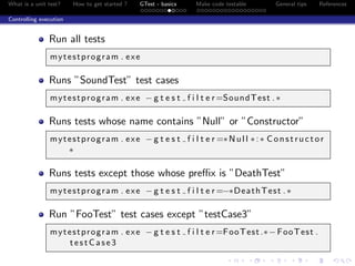 What is a unit test? How to get started ? GTest - basics Make code testable General tips References
Controlling execution
Run all tests
mytestprogram . exe
Runs ”SoundTest” test cases
mytestprogram . exe − g t e s t f i l t e r=SoundTest .∗
Runs tests whose name contains ”Null” or ”Constructor”
mytestprogram . exe − g t e s t f i l t e r =∗Null ∗:∗ Constructor
∗
Runs tests except those whose preﬃx is ”DeathTest”
mytestprogram . exe − g t e s t f i l t e r =−∗DeathTest .∗
Run ”FooTest” test cases except ”testCase3”
mytestprogram . exe − g t e s t f i l t e r=FooTest.∗−FooTest .
testCase3
 