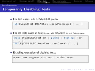 What is a unit test? How to get started ? GTest - basics Make code testable General tips References
Controlling execution
Temporarily Disabling Tests
For test cases, add DISABLED preﬃx
TEST( SoundTest , DISABLED legacyProcedure ) { . . . }
For all tests cases in test ﬁxture, add DISABLED to test ﬁxture name
c l a s s DISABLED VectTest : p u b l i c : : t e s t i n g : : Test
{ . . . };
TEST F ( DISABLED ArrayTest , testCase4 ) { . . . }
Enabling execution of disabled tests
mytest . exe −−g t e s t a l s o r u n d i s a b l e d t e s t s
 