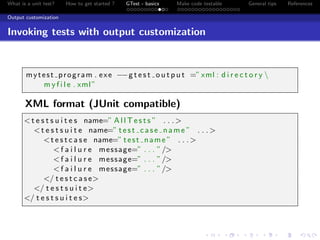 What is a unit test? How to get started ? GTest - basics Make code testable General tips References
Output customization
Invoking tests with output customization
mytest program . exe −−g t e s t o u t p u t =”xml : d i r e c t o r y 
m y f i l e . xml”
XML format (JUnit compatible)
<t e s t s u i t e s name=” A l l T e s t s ” . . .>
<t e s t s u i t e name=” test case name ” . . .>
<t e s t c a s e name=” test name ” . . .>
<f a i l u r e message=” . . . ”/>
<f a i l u r e message=” . . . ”/>
<f a i l u r e message=” . . . ”/>
</ t e s t c a s e>
</ t e s t s u i t e>
</ t e s t s u i t e s>
 