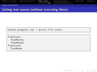 What is a unit test? How to get started ? GTest - basics Make code testable General tips References
Output customization
Listing test names (without executing them)
mytest program . exe −−g t e s t l i s t t e s t s
TestCase1 .
TestName1
TestName2
TestCase2 .
TestName
 