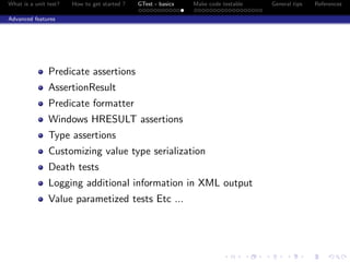 What is a unit test? How to get started ? GTest - basics Make code testable General tips References
Advanced features
Predicate assertions
AssertionResult
Predicate formatter
Windows HRESULT assertions
Type assertions
Customizing value type serialization
Death tests
Logging additional information in XML output
Value parametized tests Etc ...
 