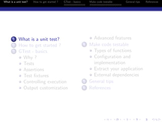 What is a unit test? How to get started ? GTest - basics Make code testable General tips References
1 What is a unit test?
2 How to get started ?
3 GTest - basics
Why ?
Tests
Assertions
Test ﬁxtures
Controlling execution
Output customization
Advanced features
4 Make code testable
Types of functions
Conﬁguration and
implementation
Extract your application
External dependencies
5 General tips
6 References
 