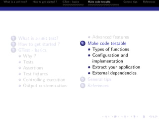 What is a unit test? How to get started ? GTest - basics Make code testable General tips References
1 What is a unit test?
2 How to get started ?
3 GTest - basics
Why ?
Tests
Assertions
Test ﬁxtures
Controlling execution
Output customization
Advanced features
4 Make code testable
Types of functions
Conﬁguration and
implementation
Extract your application
External dependencies
5 General tips
6 References
 