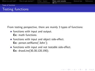 What is a unit test? How to get started ? GTest - basics Make code testable General tips References
Types of functions
Testing functions
From testing perspective, there are mainly 3 types of functions:
functions with input and output.
Ex: math functions
functions with input and object side-eﬀect.
Ex: person.setName(’John’);
functions with input and not testable side-eﬀect.
Ex: drawLine(30,30,120,190);
 