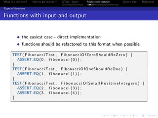 What is a unit test? How to get started ? GTest - basics Make code testable General tips References
Types of functions
Functions with input and output
the easiest case - direct implementation
functions should be refactored to this format when possible
TEST( FibonacciTest , FibonacciOfZeroShouldBeZero ) {
ASSERT EQ(0 , f i b o n a c c i (0) ) ;
}
TEST( FibonacciTest , FibonacciOfOneShouldBeOne ) {
ASSERT EQ(1 , f i b o n a c c i (1) ) ;
}
TEST( FibonacciTest , F i b o n a c c i O f S m a l l P o s i t i v e I n t e g e r s ) {
ASSERT EQ(2 , f i b o n a c c i (3) ) ;
ASSERT EQ(3 , f i b o n a c c i (4) ) ;
}
 