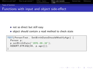 What is a unit test? How to get started ? GTest - basics Make code testable General tips References
Types of functions
Functions with input and object side-eﬀect
not so direct but still easy
object should contain a read method to check state
TEST( PersonTest , SetBirthDateShouldModifyAge ) {
Person p ;
p . setBirthDate ( ”1978−09−16” ) ;
ASSERT STR EQ(36 , p . age () ) ;
}
 