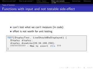 What is a unit test? How to get started ? GTest - basics Make code testable General tips References
Types of functions
Functions with input and not testable side-eﬀect
can’t test what we can’t measure (in code)
eﬀort is not worth for unit testing
TEST( DisplayTest , LineShouldBeDisplayed ) {
Display d i s p l a y ;
d i s p l a y . drawLine (20 ,34 ,100 ,250) ;
??????????? − How to a s s e r t t h i s ???
}
 