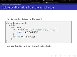 What is a unit test? How to get started ? GTest - basics Make code testable General tips References
Conﬁguration and implementation
Isolate conﬁguration from the actual code
How to test Init failure in this code ?
c l a s s Component {
p u b l i c :
i n t i n i t () {
i f ( XYZ License ( ” key abcdefg ” ) != 0) {
r e t u r n INIT FAILURE ;
}
r e t u r n INIT SUCCESS ;
}
};
’init’ is a function without testable side-eﬀects
 