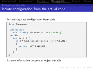 What is a unit test? How to get started ? GTest - basics Make code testable General tips References
Conﬁguration and implementation
Isolate conﬁguration from the actual code
Instead separate conﬁguration from code
c l a s s Component
{
p r o t e c t e d :
std : : s t r i n g l i c e n s e = ” key abcdefg ” ;
p u b l i c :
i n t i n i t () {
i f ( XYZ License ( l i c e n s e ) == FAILURE)
{
r e t u r n INIT FAILURE ;
}
}
};
License information became an object variable
 
