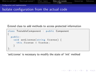 What is a unit test? How to get started ? GTest - basics Make code testable General tips References
Conﬁguration and implementation
Isolate conﬁguration from the actual code
Extend class to add methods to access protected information
c l a s s TestableComponent : p u b l i c Component
{
p u b l i c :
void s e t L i c e n s e ( s t r i n g l i c e n s e ) {
t h i s . l i c e n s e = l i c e n s e ;
}
};
’setLicense’ is necessary to modify the state of ’init’ method
 