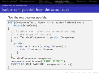 What is a unit test? How to get started ? GTest - basics Make code testable General tips References
Conﬁguration and implementation
Isolate conﬁguration from the actual code
Now the test becomes possible:
TEST( ComponentTest , U p o n I n i t i a l i z a t i o n F a i l u r e S h o u l d
Return ErrorCode )
{
// A u x i l i a r t e s t c l a s s can be d e c l a r e d only
// i n the scope of the t e s t
c l a s s TestableComponent : p u b l i c Component
{
p u b l i c :
void s e t L i c e n s e ( s t r i n g l i c e n s e ) {
t h i s . l i c e n s e = l i c e n s e ;
}
};
TestableComponent component ;
component . s e t L i c e n s e ( ”FAKE LICENSE” ) ;
ASSERT EQ( INIT FAILURE , component . i n i t () ) ;
};
 