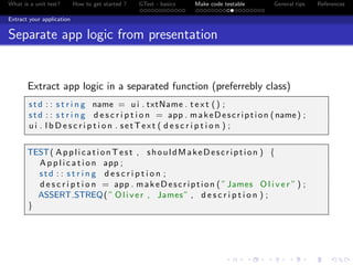 What is a unit test? How to get started ? GTest - basics Make code testable General tips References
Extract your application
Separate app logic from presentation
Extract app logic in a separated function (preferrebly class)
std : : s t r i n g name = u i . txtName . t e x t () ;
std : : s t r i n g d e s c r i p t i o n = app . makeDescription (name) ;
u i . l b D e s c r i p t i o n . setText ( d e s c r i p t i o n ) ;
TEST( ApplicationTest , shouldMakeDescription ) {
A p p l i c a t i o n app ;
std : : s t r i n g d e s c r i p t i o n ;
d e s c r i p t i o n = app . makeDescription ( ”James O l i v e r ” ) ;
ASSERT STREQ( ” Oliver , James” , d e s c r i p t i o n ) ;
}
 
