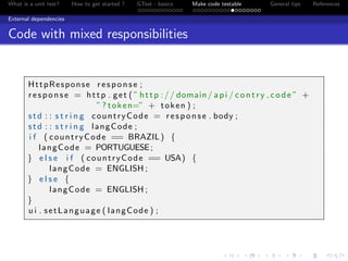 What is a unit test? How to get started ? GTest - basics Make code testable General tips References
External dependencies
Code with mixed responsibilities
HttpResponse response ;
response = http . get ( ” http :// domain/ api / contry code ” +
”? token=” + token ) ;
std : : s t r i n g countryCode = response . body ;
std : : s t r i n g langCode ;
i f ( countryCode == BRAZIL) {
langCode = PORTUGUESE;
} e l s e i f ( countryCode == USA) {
langCode = ENGLISH ;
} e l s e {
langCode = ENGLISH ;
}
u i . setLanguage ( langCode ) ;
 