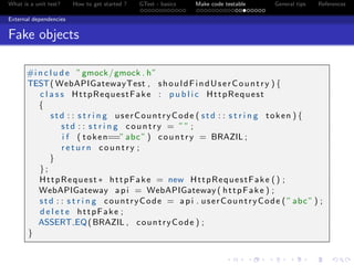 What is a unit test? How to get started ? GTest - basics Make code testable General tips References
External dependencies
Fake objects
#i n c l u d e ”gmock/gmock . h”
TEST( WebAPIGatewayTest , shouldFindUserCountry ) {
c l a s s HttpRequestFake : p u b l i c HttpRequest
{
std : : s t r i n g userCountryCode ( std : : s t r i n g token ) {
std : : s t r i n g country = ”” ;
i f ( token==”abc” ) country = BRAZIL ;
r e t u r n country ;
}
};
HttpRequest ∗ httpFake = new HttpRequestFake () ;
WebAPIGateway api = WebAPIGateway ( httpFake ) ;
std : : s t r i n g countryCode = api . userCountryCode ( ”abc” ) ;
d e l e t e httpFake ;
ASSERT EQ(BRAZIL , countryCode ) ;
}
 