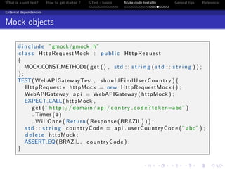 What is a unit test? How to get started ? GTest - basics Make code testable General tips References
External dependencies
Mock objects
#i n c l u d e ”gmock/gmock . h”
c l a s s HttpRequestMock : p u b l i c HttpRequest
{
MOCK CONST METHOD1( get () , std : : s t r i n g ( std : : s t r i n g ) ) ;
};
TEST( WebAPIGatewayTest , shouldFindUserCountry ) {
HttpRequest ∗ httpMock = new HttpRequestMock () ;
WebAPIGateway api = WebAPIGateway ( httpMock ) ;
EXPECT CALL( httpMock ,
get ( ” http :// domain/ api / contry code ? token=abc” )
. Times (1)
. WillOnce ( Return ( Response (BRAZIL) ) ) ;
std : : s t r i n g countryCode = api . userCountryCode ( ”abc” ) ;
d e l e t e httpMock ;
ASSERT EQ(BRAZIL , countryCode ) ;
}
 