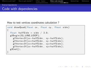 What is a unit test? How to get started ? GTest - basics Make code testable General tips References
External dependencies
Code with dependencies
How to test vertices coordinates calculation ?
void drawQuad ( f l o a t cx , f l o a t cy , f l o a t s i d e )
{
f l o a t h a l f S i d e = s i d e / 2 . 0 ;
glBegin (GL LINE LOOP) ;
g l V e r t e x 3 f ( cx−h a l f S i d e , cy−h a l f S i d e ) ;
g l V e r t e x 3 f ( cx+h a l f S i d e , cy−h a l f S i d e ) ;
g l V e r t e x 3 f ( cx+h a l f S i d e , cy+h a l f S i d e ) ;
g l V e r t e x 3 f ( cx−h a l f S i d e , cy+h a l f S i d e ) ;
glEnd () ;
}
 