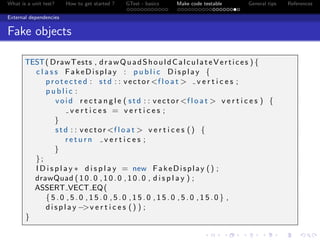 What is a unit test? How to get started ? GTest - basics Make code testable General tips References
External dependencies
Fake objects
TEST( DrawTests , drawQuadShouldCalculateVertices ) {
c l a s s FakeDisplay : p u b l i c Display {
p r o t e c t e d : std : : vector <f l o a t > v e r t i c e s ;
p u b l i c :
void r e c t a n g l e ( std : : vector <f l o a t > v e r t i c e s ) {
v e r t i c e s = v e r t i c e s ;
}
std : : vector <f l o a t > v e r t i c e s () {
r e t u r n v e r t i c e s ;
}
};
I D i s p l a y ∗ d i s p l a y = new FakeDisplay () ;
drawQuad ( 1 0 . 0 , 1 0 . 0 , 1 0 . 0 , d i s p l a y ) ;
ASSERT VECT EQ(
{ 5 . 0 , 5 . 0 , 1 5 . 0 , 5 . 0 , 1 5 . 0 , 1 5 . 0 , 5 . 0 , 1 5 . 0 } ,
d i s p l a y −>v e r t i c e s () ) ;
}
 