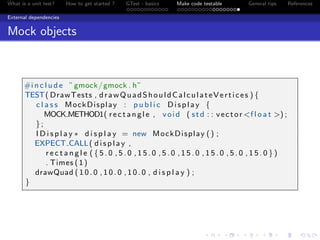 What is a unit test? How to get started ? GTest - basics Make code testable General tips References
External dependencies
Mock objects
#i n c l u d e ”gmock/gmock . h”
TEST( DrawTests , drawQuadShouldCalculateVertices ) {
c l a s s MockDisplay : p u b l i c Display {
MOCK METHOD1( r e c t a n g l e , void ( std : : vector <f l o a t >) ;
};
I D i s p l a y ∗ d i s p l a y = new MockDisplay () ;
EXPECT CALL( d i s p l a y ,
r e c t a n g l e ( { 5 . 0 , 5 . 0 , 1 5 . 0 , 5 . 0 , 1 5 . 0 , 1 5 . 0 , 5 . 0 , 1 5 . 0 } )
. Times (1)
drawQuad ( 1 0 . 0 , 1 0 . 0 , 1 0 . 0 , d i s p l a y ) ;
}
 