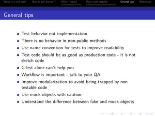 What is a unit test? How to get started ? GTest - basics Make code testable General tips References
General tips
Test behavior not implementation
There is no behavior in non-public methods
Use name convention for tests to improve readability
Test code should be as good as production code - it is not
sketch code
GTest alone can’t help you
Workﬂow is important - talk to your QA
Improve modularization to avoid being trapped by non
testable code
Use mock objects with caution
Understand the diﬀerence between fake and mock objects
 