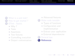 What is a unit test? How to get started ? GTest - basics Make code testable General tips References
1 What is a unit test?
2 How to get started ?
3 GTest - basics
Why ?
Tests
Assertions
Test ﬁxtures
Controlling execution
Output customization
Advanced features
4 Make code testable
Types of functions
Conﬁguration and
implementation
Extract your application
External dependencies
5 General tips
6 References
 