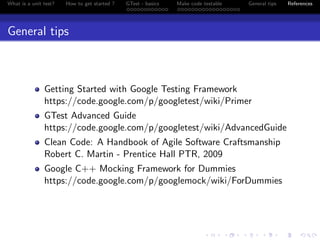 What is a unit test? How to get started ? GTest - basics Make code testable General tips References
General tips
Getting Started with Google Testing Framework
https://code.google.com/p/googletest/wiki/Primer
GTest Advanced Guide
https://code.google.com/p/googletest/wiki/AdvancedGuide
Clean Code: A Handbook of Agile Software Craftsmanship
Robert C. Martin - Prentice Hall PTR, 2009
Google C++ Mocking Framework for Dummies
https://code.google.com/p/googlemock/wiki/ForDummies
 