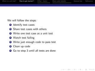 What is a unit test? How to get started ? GTest - basics Make code testable General tips References
We will follow the steps:
1 Identify test cases
2 Share test cases with others
3 Write one test case as a unit test
4 Watch test failing
5 Write just enough code to pass test
6 Clean up code
7 Go to step 3 until all tests are done
 