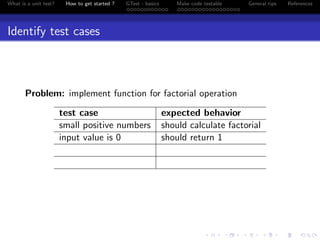 What is a unit test? How to get started ? GTest - basics Make code testable General tips References
Identify test cases
Problem: implement function for factorial operation
test case expected behavior
small positive numbers should calculate factorial
input value is 0 should return 1
 
