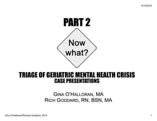PART 2
TRIAGE OF GERIATRIC MENTAL HEALTH CRISIS
CASE PRESENTATIONS
GINA O’HALLORAN, MA
RICH GODDARD, RN, BSN, MA
 