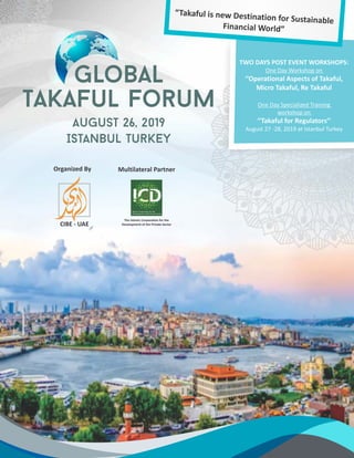 TWO DAYS POST EVENT WORKSHOPS:
One Day Workshop on
‘’Operational Aspects of Takaful,
Micro Takaful, Re Takaful
One Day Specialized Training
workshop on
‘’Takaful for Regulators’’
August 27 -28, 2019 at Istanbul Turkey
“Takaful is new Destination for Sustainable
Financial World”
Organized By
CIBE - UAE
Multilateral Partner
The Islamic Corporation for the
Development of the Private Sector
 