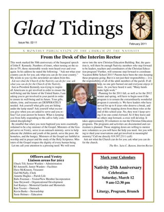Glad Tidings
       Issue No. 02-11
                                                                                                                  February 2011

           A   monthly            publication              of    the       church           of    the      Nativity

                            From the Desk of the Interim Rector
This week marked the 50th anniversary of the Inaugural speech        move into the new Christian Education Building. But, the ques-
of John F. Kennedy. Numbers of times, when turning on the ra-        tion is, will there be enough Nativity members who step forward
dio or TV, those memorable words were heard over and over            to be leaders, teachers and coordinators of the Christian Educa-
again. In his address he stated the following: “Ask not what your    tion program? Further, will someone step forward to coordinate
country can do for you; ask what you can do for your country.”       Vacation Bible School 2011? Parents have been the ones keeping
My words to you via this newsletter are taken from this.             these programs going. But it is not just their responsibility— it is
  Ask not what the Church of the Nativity can do for you; ask        the responsibility of all of the adult members of the parish. If all
what you can do for the Church of the Nativity.                                      help, no one gets burned out and everyone enjoys it
  Just as President Kennedy was trying to inspire                                    more. As you have heard it said, “Many hands
all Americans to get involved in order to ensure the                                 make light work.”
well-being and the future of the United States, I am                                  Planning for the 2011 fall, as well as for the 2012
asking you to get involved in your parish in order                                   winter and spring, will have to begin soon if the
to ensure its well-being and its future. Your gifts,                                 program is to remain the extraordinarily wonderful
talents, time, and treasure are DESPERATELY                                          program it currently is. We have leaders who have
needed. Ask yourself what gifts you are hiding                                       served for up to 8 years who deserve a break, and
under the lamp stand? Ask yourself what excuse                                       they will be stepping down from these roles at the
you give when you are asked to serve and you re-                                     end of this school year. No, they won’t keep serv-
fuse? Let your answer be honest. What is keeping                                     ing if no one comes forward. So if they leave and
you from fully responding to the call to fully com-                                  no others step forward, a crisis will develop. It
mitted discipleship?                                                 takes approximately 20 volunteers to run the Christian Education
  Be mindful that when you were baptized you were essentially        programs. The programs and activities are documented and cur-
ordained to be a lay minister of the Gospel. Ministers of the Gos-   riculum is planned. Those stepping down are willing to mentor
pel serve on Vestry, serve in an outreach ministry, serve to help    new volunteers so you will have the help you need. Are you will-
educate the children and youth of the parish, serve the poor, the    ing to shed your reservations and get involved in meaningful
homeless, and the hungry. Ministers of the Gospel are faithful in    ministry? Call me directly 919.397.2311 (cell)
worship and in prayer and the study of the Holy Scriptures. Min-       Ask not what the Church can do for you; ask what you can do
isters of the Gospel respect the dignity of every human being.       for the church.
  Let me call your attention to a pressing need. We will soon                                    The Rev. Sara C. Batson, Interim Rector



                 Officers and Vestry                                                  Mark your Calendars
                Liaison areas for 2011
   Chuck Till, Senior Warden – Administration
   RJ Antonelli, Junior Warden – Facilities                                     Nativity 25th Anniversary
   Dave McKinnon, Treasurer
   Gail McNally, Clerk                                                                     Celebration
   Annette Hughes – Parish Life
   Babs Freeman – Visitor/New Member Incorporation                                     Saturday, March 12
   Jane Heyward – Organizational Development                                             9 am-12:30 pm
   Joel Kamya – Memorial Garden and Memorials
   Ken Tessier – Outreach
   Kevin Burke – Stewardship                                                      Liturgy, Program, Brunch
   Susie Holmes – Education
 