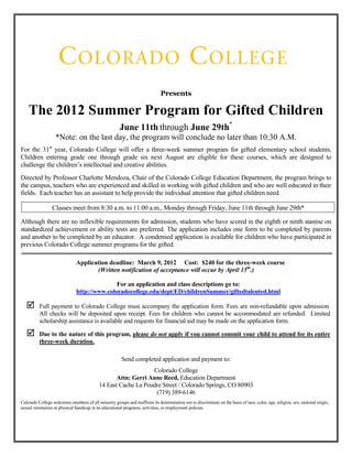 Presents

    The 2012 Summer Program for Gifted Children
                                                       June 11th through June 29th*
                   *Note: on the last day, the program will conclude no later than 10:30 A.M.
For the 31st year, Colorado College will offer a three-week summer program for gifted elementary school students.
Children entering grade one through grade six next August are eligible for these courses, which are designed to
challenge the children’s intellectual and creative abilities.
Directed by Professor Charlotte Mendoza, Chair of the Colorado College Education Department, the program brings to
the campus, teachers who are experienced and skilled in working with gifted children and who are well educated in their
fields. Each teacher has an assistant to help provide the individual attention that gifted children need.

                 Classes meet from 8:30 a.m. to 11:00 a.m., Monday through Friday, June 11th through June 29th*

Although there are no inflexible requirements for admission, students who have scored in the eighth or ninth stanine on
standardized achievement or ability tests are preferred. The application includes one form to be completed by parents
and another to be completed by an educator. A condensed application is available for children who have participated in
previous Colorado College summer programs for the gifted.

                               Application deadline: March 9, 2012 Cost: $240 for the three-week course
                                      (Written notification of acceptance will occur by April 15th.)

                                              For an application and class descriptions go to:
                               http://www.coloradocollege.edu/dept/ED/childrenSummer/giftedtalented.html

         Full payment to Colorado College must accompany the application form. Fees are non-refundable upon admission.
          All checks will be deposited upon receipt. Fees for children who cannot be accommodated are refunded. Limited
          scholarship assistance is available and requests for financial aid may be made on the application form.

         Due to the nature of this program, please do not apply if you cannot commit your child to attend for its entire
          three-week duration.

                                                        Send completed application and payment to:
                                                                Colorado College
                                                   Attn: Gerri Anne Reed, Education Department
                                            14 East Cache La Poudre Street / Colorado Springs, CO 80903
                                                                 (719) 389-6146
Colorado College welcomes members of all minority groups and reaffirms its determination not to discriminate on the basis of race, color, age, religion, sex, national origin,
sexual orientation or physical handicap in its educational programs, activities, or employment policies.
 
